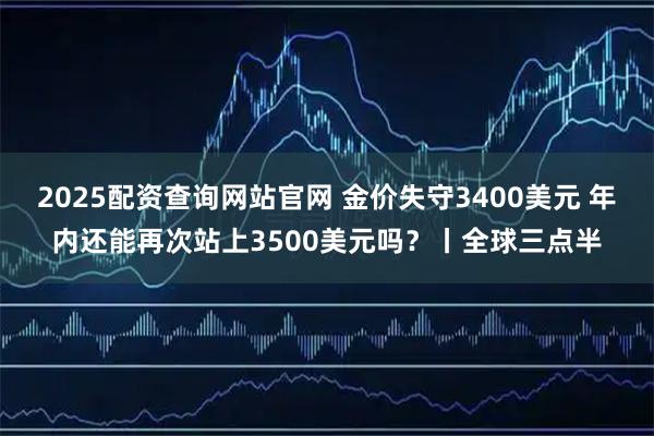 2025配资查询网站官网 金价失守3400美元 年内还能再次站上3500美元吗？丨全球三点半
