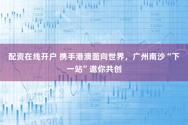 配资在线开户 携手港澳面向世界，广州南沙“下一站”邀你共创