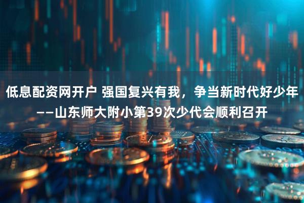 低息配资网开户 强国复兴有我，争当新时代好少年——山东师大附小第39次少代会顺利召开
