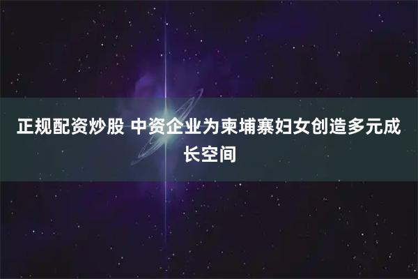 正规配资炒股 中资企业为柬埔寨妇女创造多元成长空间