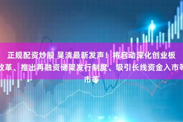 正规配资炒股 吴清最新发声！将启动深化创业板改革、推出再融资储架发行制度、吸引长线资金入市等