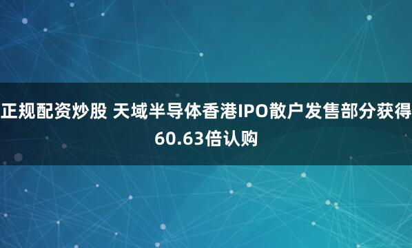 正规配资炒股 天域半导体香港IPO散户发售部分获得60.63倍认购
