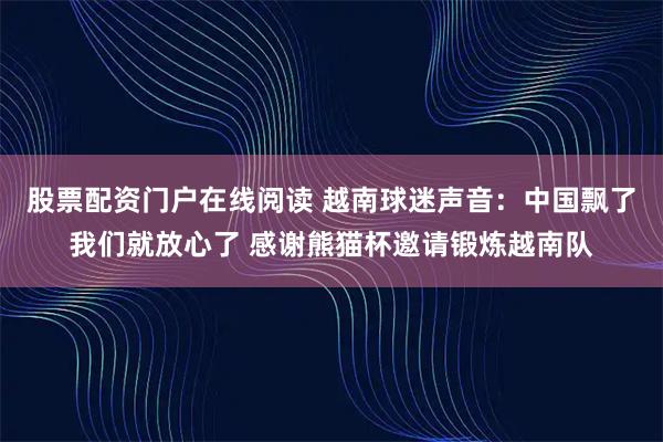 股票配资门户在线阅读 越南球迷声音：中国飘了我们就放心了 感谢熊猫杯邀请锻炼越南队