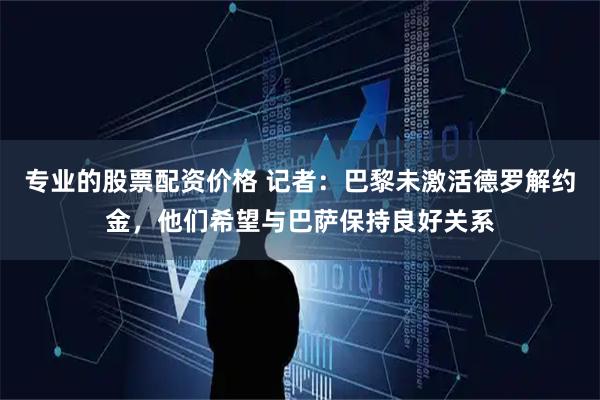 专业的股票配资价格 记者：巴黎未激活德罗解约金，他们希望与巴萨保持良好关系
