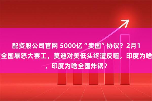 配资股公司官网 5000亿“卖国”协议？2月14日，印度全国暴怒大罢工，莫迪对美低头终遭反噬，印度为啥全国炸锅？